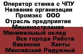 Оператор станка с ЧПУ › Название организации ­ Промэкс, ООО › Отрасль предприятия ­ Машиностроение › Минимальный оклад ­ 70 000 - Все города Работа » Вакансии   . Ханты-Мансийский,Радужный г.